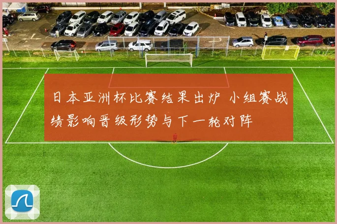 日本亚洲杯比赛结果出炉 小组赛战绩影响晋级形势与下一轮对阵