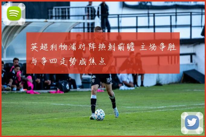 英超利物浦对阵热刺前瞻 主场争胜与争四走势成焦点