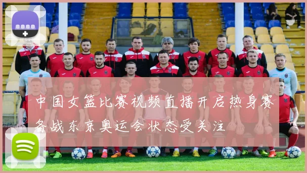 中国女篮比赛视频直播开启热身赛备战东京奥运会状态受关注