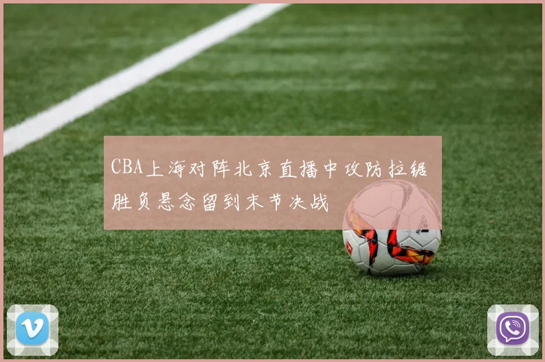 CBA上海对阵北京直播中攻防拉锯 胜负悬念留到末节决战