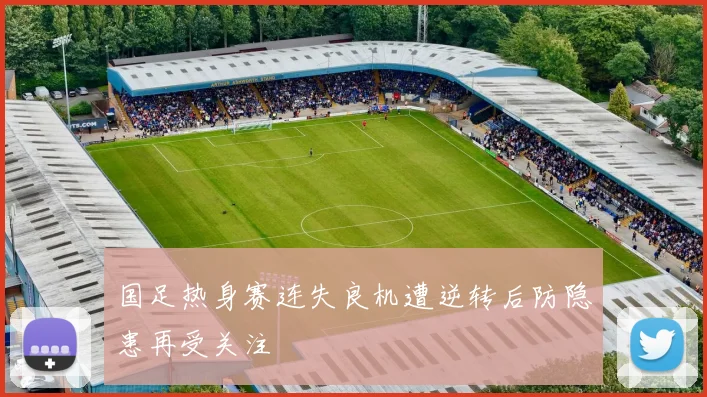 国足热身赛连失良机遭逆转后防隐患再受关注