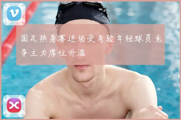 国足热身赛连场受考验年轻球员竞争主力席位升温