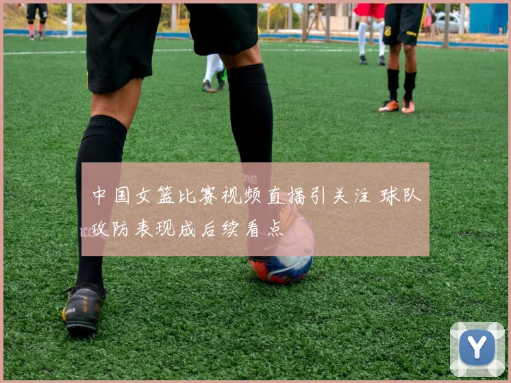 中国女篮比赛视频直播引关注 球队攻防表现成后续看点