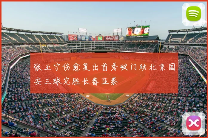 张玉宁伤愈复出首秀破门助北京国安三球完胜长春亚泰