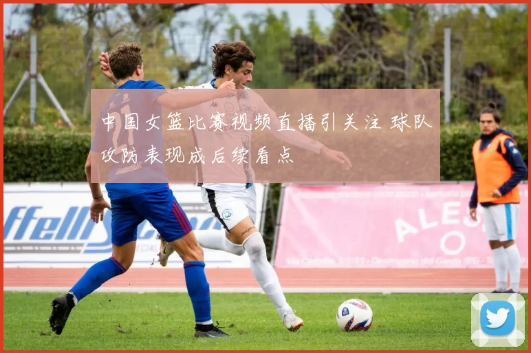 中国女篮比赛视频直播引关注 球队攻防表现成后续看点