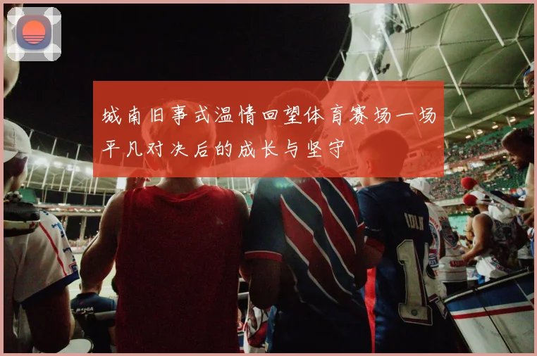 城南旧事式温情回望体育赛场一场平凡对决后的成长与坚守