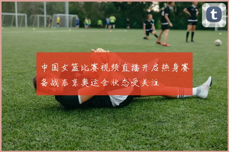 中国女篮比赛视频直播开启热身赛备战东京奥运会状态受关注