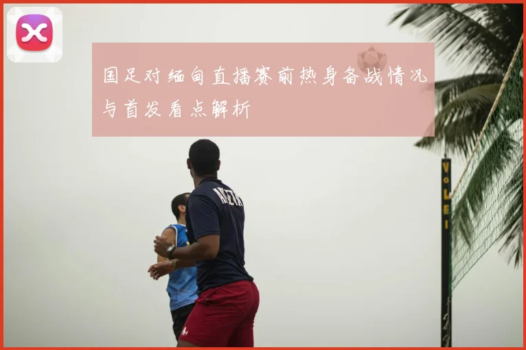 国足对缅甸直播赛前热身备战情况与首发看点解析