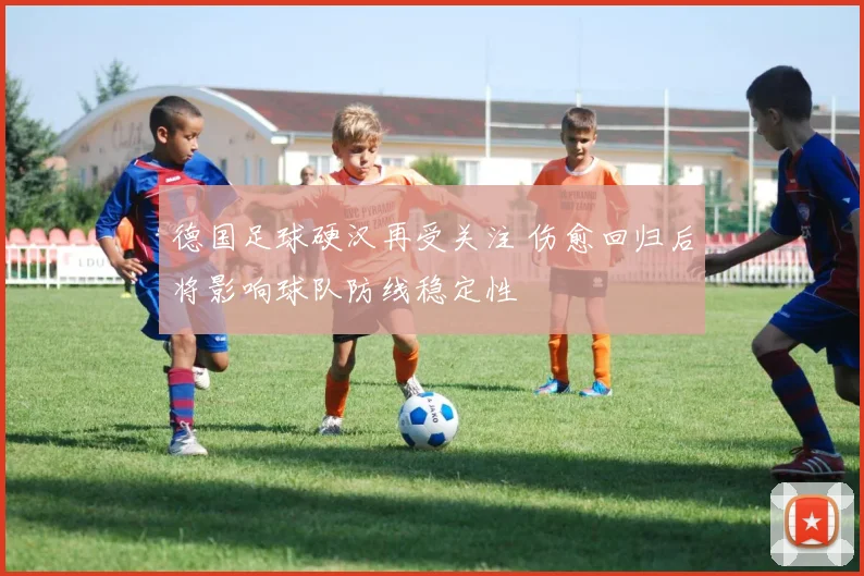 德国足球硬汉再受关注 伤愈回归后将影响球队防线稳定性