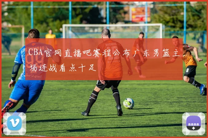 CBA官网直播吧赛程公布广东男篮主场连战看点十足