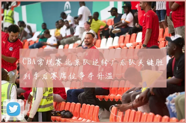 CBA常规赛北京队逆转广东队关键胜利季后赛席位争夺升温