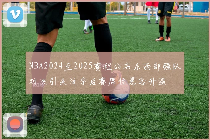 NBA2024至2025赛程公布东西部强队对决引关注季后赛席位悬念升温