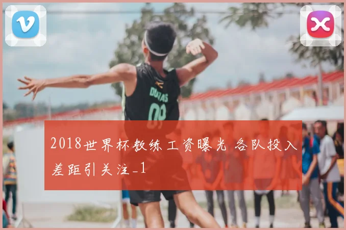 2018世界杯教练工资曝光 各队投入差距引关注_1