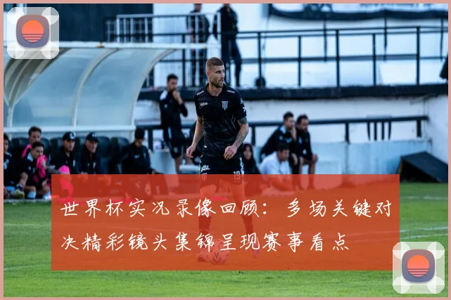 世界杯实况录像回顾：多场关键对决精彩镜头集锦呈现赛事看点