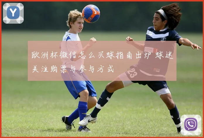 欧洲杯微信怎么买球指南出炉 球迷关注购票与参与方式
