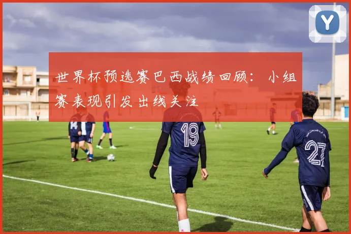 世界杯预选赛巴西战绩回顾:小组赛表现引发出线关注