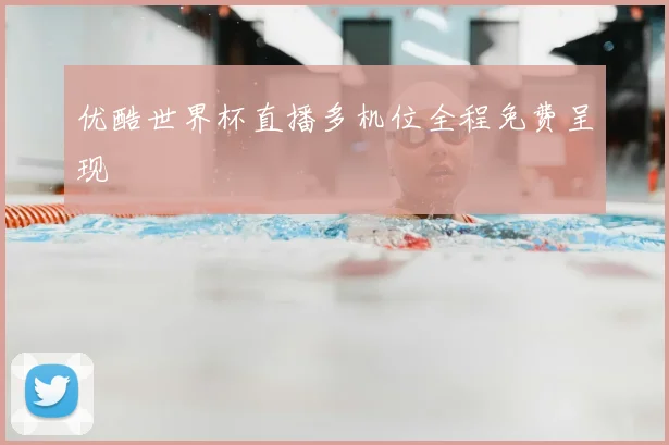 优酷世界杯直播多机位全程免费呈现